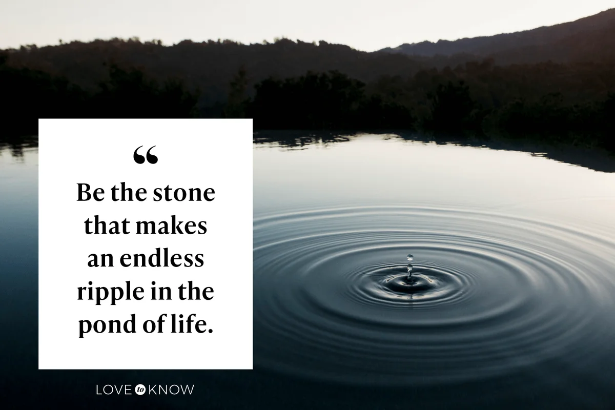 Be the stone that makes an endless ripple in the pond of life.