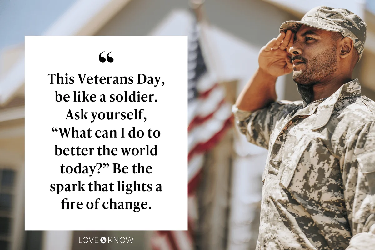 his Veterans Day, be like a soldier. Ask yourself, 'what can I do to better the world today?' Be the spark that lights a fire of change.