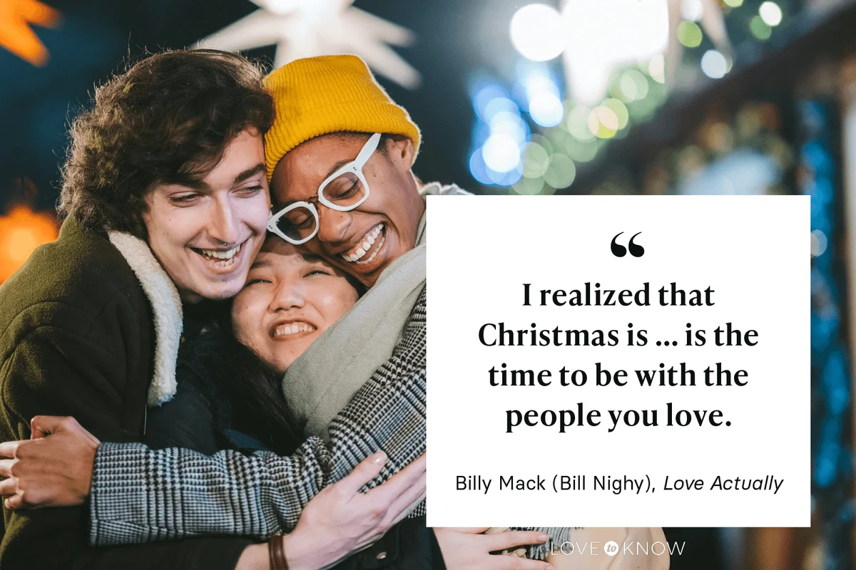 "I realized that Christmas is... is the time to be with the people you love." - Bill Nighy as Billy Mack in Love Actually