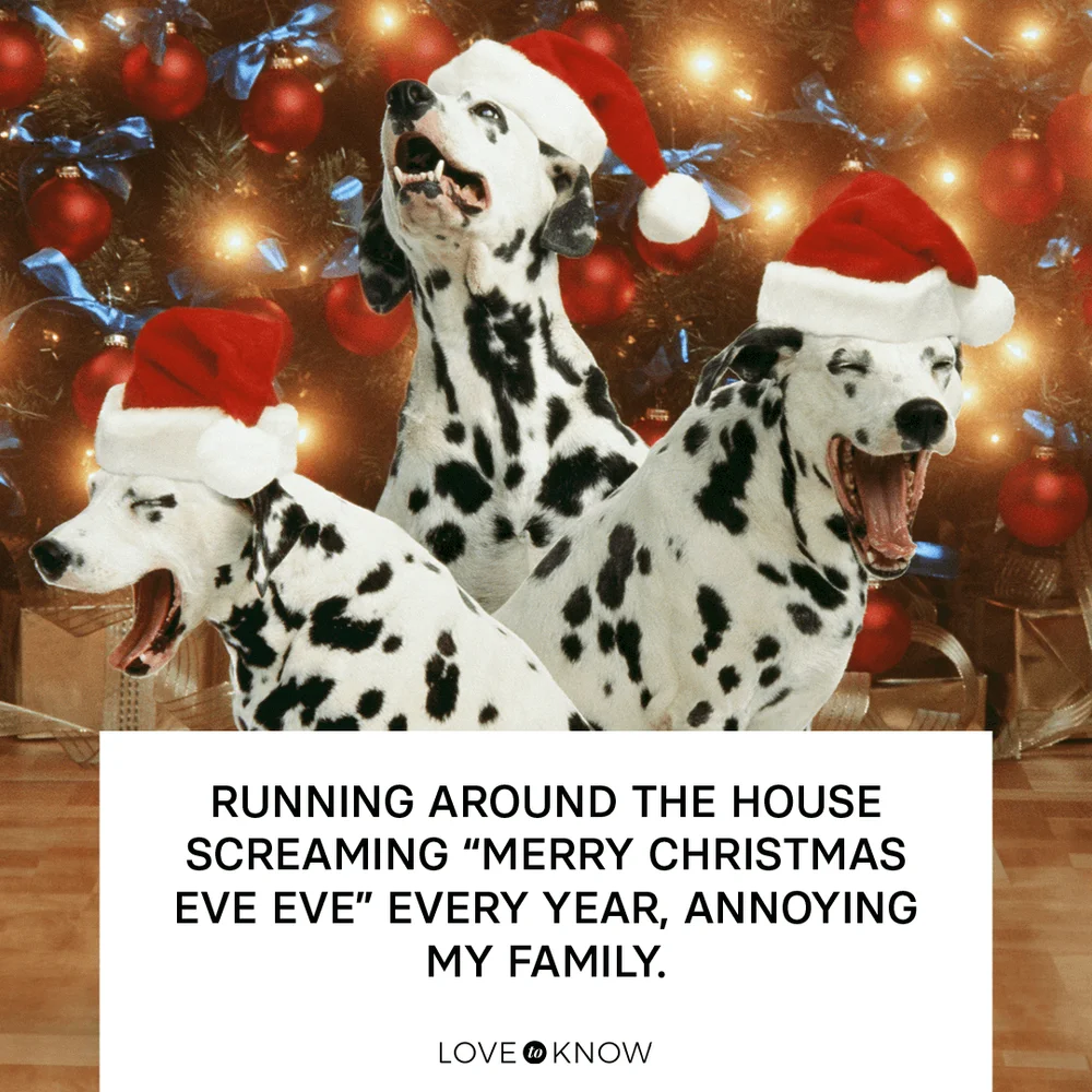 Running around the house screaming “Merry Christmas Eve Eve” every year, annoying my family.