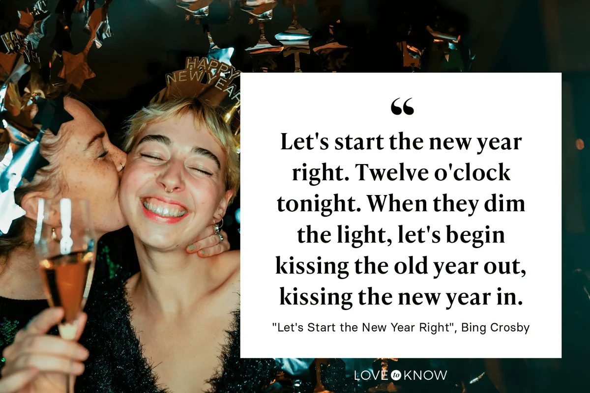 "Let's start the new year right. Twelve o'clock tonight. When they dim the light, let's begin kissing the old year out, kissing the new year in." - "Let's Start the New Year Right" by Bing Crosby