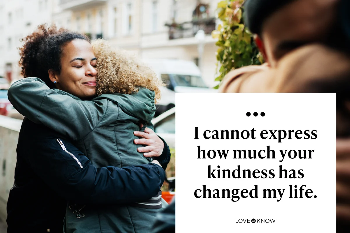 I cannot express how much your kindness has changed my life.