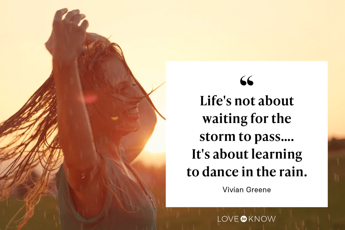 "Life's not about waiting for the storm to pass…. It's about learning to dance in the rain." - Vivian Greene