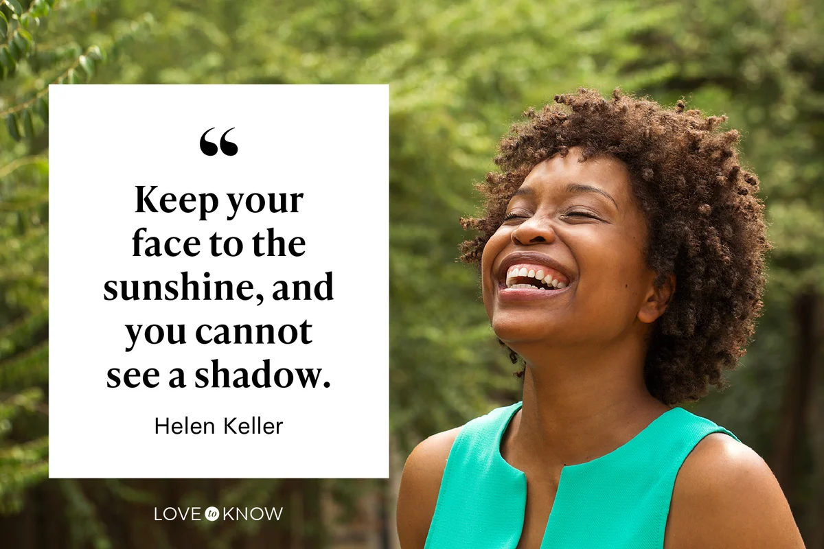 Keep your face to the sunshine, and you cannot see a shadow. - Helen Keller