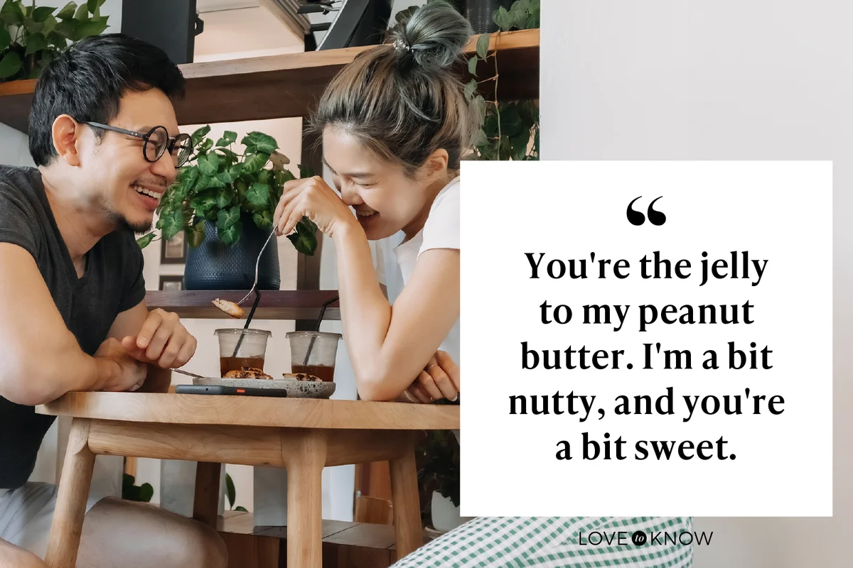 You're the jelly to my peanut butter. I'm a bit nutty, and you're a bit sweet.