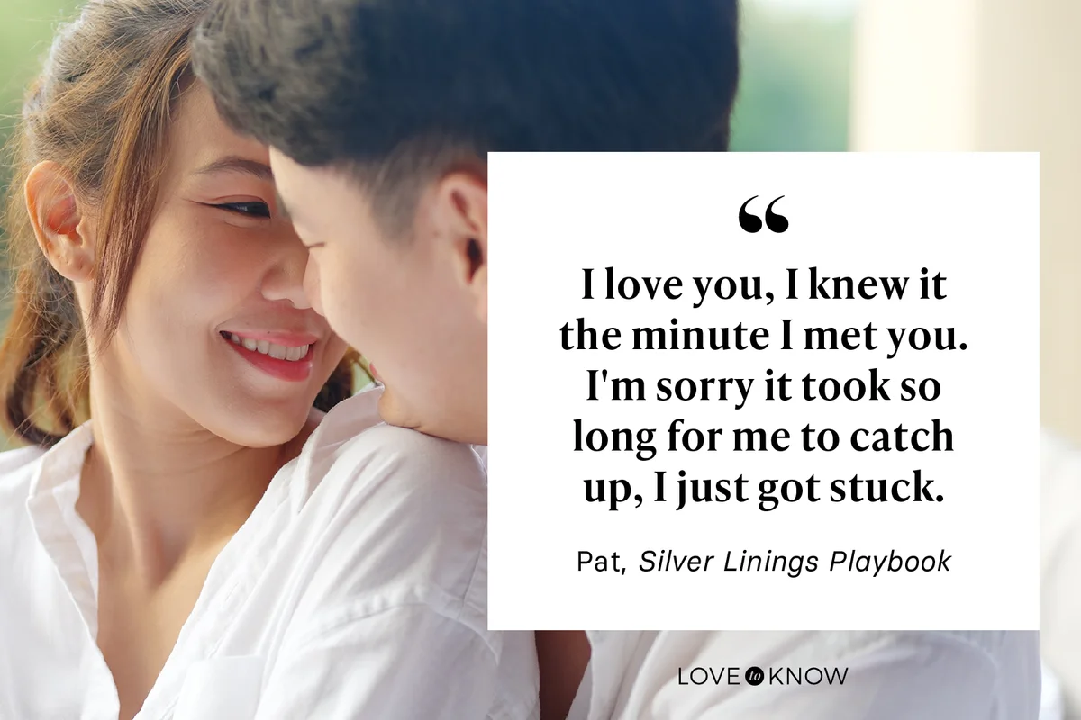 I love you, I knew it the minute I met you. I'm sorry it took so long for me to catch up, I just got stuck. - Pat, Silver Linings Playbook